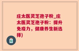 庄太医灵芝孢子粉_庄太医灵芝孢子粉：提升免疫力，健康养生新选择)