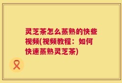 灵芝茶怎么蒸熟的快些视频(视频教程：如何快速蒸熟灵芝茶)