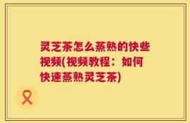 灵芝茶怎么蒸熟的快些视频(视频教程：如何快速蒸熟灵芝茶)
