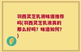 羽西灵芝乳液味道推荐吗(羽西灵芝乳液真的那么好吗？味道如何？)