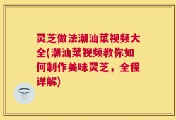 灵芝做法潮汕菜视频大全(潮汕菜视频教你如何制作美味灵芝，全程详解)