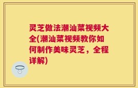 灵芝做法潮汕菜视频大全(潮汕菜视频教你如何制作美味灵芝，全程详解)