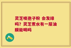 灵芝喷孢子粉 会发绿吗？灵芝煮水有一层油膜能喝吗
