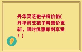 丹华灵芝孢子粉价格(丹华灵芝孢子粉售价更新，限时优惠即刻享受！)