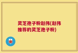 灵芝孢子粉赵伟(赵伟推荐的灵芝孢子粉)
