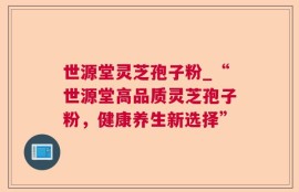 世源堂灵芝孢子粉_“世源堂高品质灵芝孢子粉，健康养生新选择”