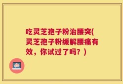 吃灵芝孢子粉治腰突(灵芝孢子粉缓解腰痛有效，你试过了吗？)