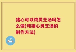 猪心可以炖灵芝汤吗怎么做(炖猪心灵芝汤的制作方法)