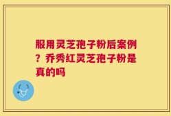 服用灵芝孢子粉后案例？乔秀红灵芝孢子粉是真的吗