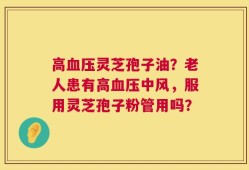 高血压灵芝孢子油？老人患有高血压中风，服用灵芝孢子粉管用吗？