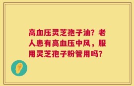 高血压灵芝孢子油？老人患有高血压中风，服用灵芝孢子粉管用吗？