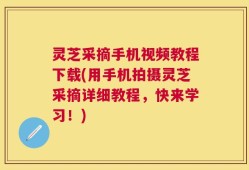 灵芝采摘手机视频教程下载(用手机拍摄灵芝采摘详细教程，快来学习！)