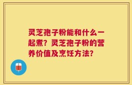 灵芝孢子粉能和什么一起煮？灵芝孢子粉的营养价值及烹饪方法？