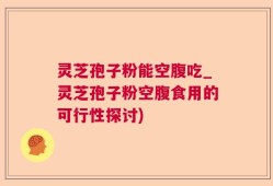 灵芝孢子粉能空腹吃_灵芝孢子粉空腹食用的可行性探讨)