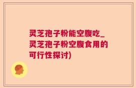 灵芝孢子粉能空腹吃_灵芝孢子粉空腹食用的可行性探讨)