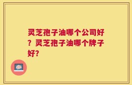 灵芝孢子油哪个公司好？灵芝孢子油哪个牌子好？
