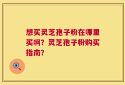 想买灵芝孢子粉在哪里买啊？灵芝孢子粉购买指南？