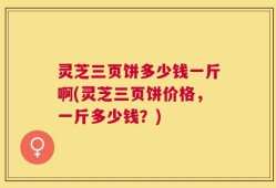 灵芝三页饼多少钱一斤啊(灵芝三页饼价格，一斤多少钱？)