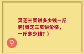 灵芝三页饼多少钱一斤啊(灵芝三页饼价格，一斤多少钱？)