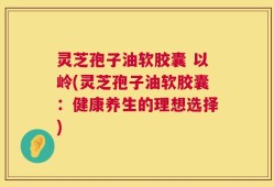 灵芝孢子油软胶囊 以岭(灵芝孢子油软胶囊：健康养生的理想选择)