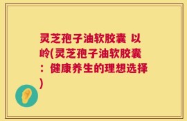 灵芝孢子油软胶囊 以岭(灵芝孢子油软胶囊：健康养生的理想选择)