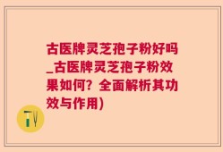 古医牌灵芝孢子粉好吗_古医牌灵芝孢子粉效果如何？全面解析其功效与作用)