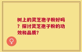 树上的灵芝孢子粉好吗？探讨灵芝孢子粉的功效和品质？