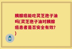 胰腺癌能吃灵芝孢子油吗(灵芝孢子油对胰腺癌患者是否安全有效？)