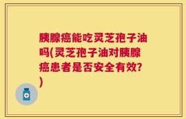 胰腺癌能吃灵芝孢子油吗(灵芝孢子油对胰腺癌患者是否安全有效？)