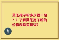 灵芝孢子粉多少钱一包？？了解灵芝孢子粉的价格和购买建议？
