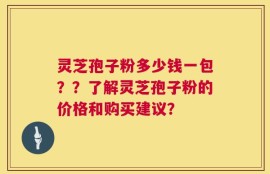 灵芝孢子粉多少钱一包？？了解灵芝孢子粉的价格和购买建议？