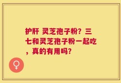 护肝 灵芝孢子粉？三七和灵芝孢子粉一起吃，真的有用吗？
