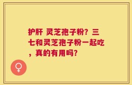护肝 灵芝孢子粉？三七和灵芝孢子粉一起吃，真的有用吗？