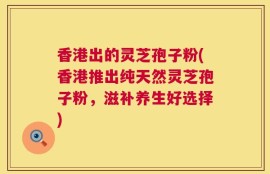 香港出的灵芝孢子粉(香港推出纯天然灵芝孢子粉，滋补养生好选择)
