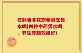 石斛麦冬花旗参灵芝煲水喝(四种中药煲水喝，养生养颜效果好)