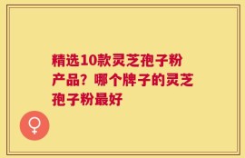 精选10款灵芝孢子粉产品？哪个牌子的灵芝孢子粉最好