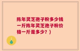陈年灵芝孢子粉多少钱一斤陈年灵芝孢子粉价格一斤是多少？)