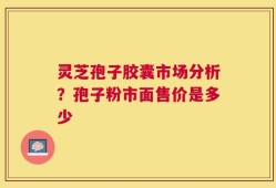 灵芝孢子胶囊市场分析？孢子粉市面售价是多少