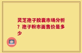 灵芝孢子胶囊市场分析？孢子粉市面售价是多少