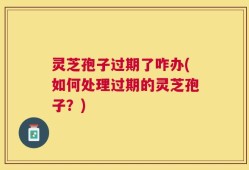 灵芝孢子过期了咋办(如何处理过期的灵芝孢子？)