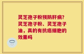 灵芝孢子粉预防肝病？灵芝孢子粉、灵芝孢子油，真的有抗癌细胞的效果吗