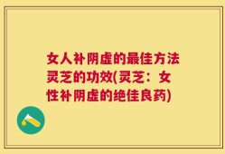 女人补阴虚的最佳方法灵芝的功效(灵芝：女性补阴虚的绝佳良药)