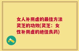 女人补阴虚的最佳方法灵芝的功效(灵芝：女性补阴虚的绝佳良药)