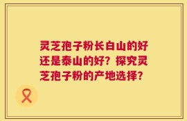灵芝孢子粉长白山的好还是泰山的好？探究灵芝孢子粉的产地选择？