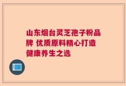 山东烟台灵芝孢子粉品牌 优质原料精心打造健康养生之选