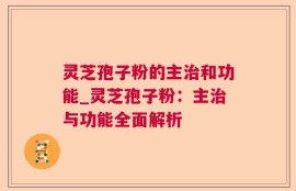灵芝孢子粉的主治和功能_灵芝孢子粉：主治与功能全面解析