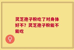 灵芝孢子粉吃了对身体好不？灵芝孢子粉能不能吃