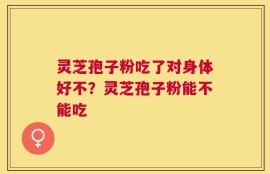 灵芝孢子粉吃了对身体好不？灵芝孢子粉能不能吃