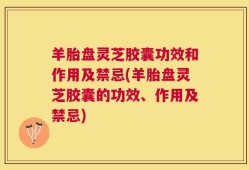 羊胎盘灵芝胶囊功效和作用及禁忌(羊胎盘灵芝胶囊的功效、作用及禁忌)