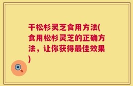 干松杉灵芝食用方法(食用松杉灵芝的正确方法，让你获得最佳效果)